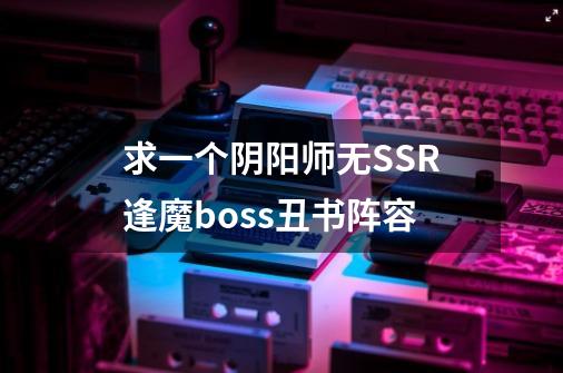 求一个阴阳师无SSR逢魔boss丑书阵容-第1张-游戏信息-龙启网