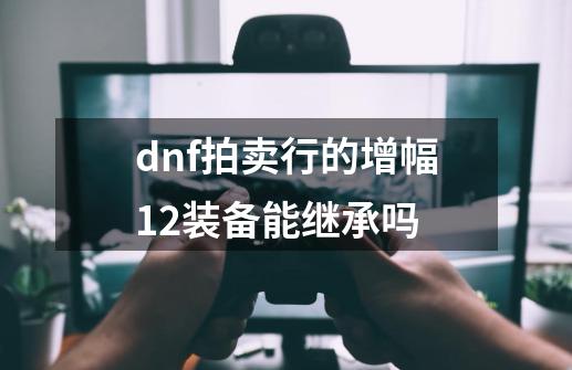 dnf拍卖行的增幅12装备能继承吗-第1张-游戏信息-龙启网