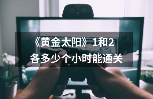 《黄金太阳》1和2各多少个小时能通关-第1张-游戏信息-龙启网