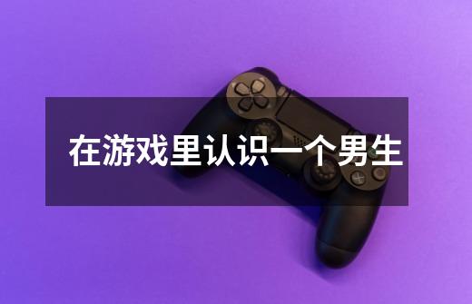 在游戏里认识一个男生-第1张-游戏信息-龙启网