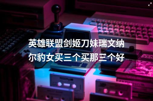 英雄联盟剑姬刀妹瑞文纳尔豹女买三个买那三个好-第1张-游戏信息-龙启网