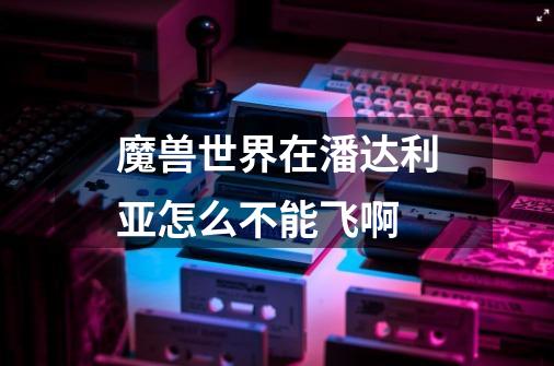 魔兽世界在潘达利亚怎么不能飞啊-第1张-游戏信息-龙启网