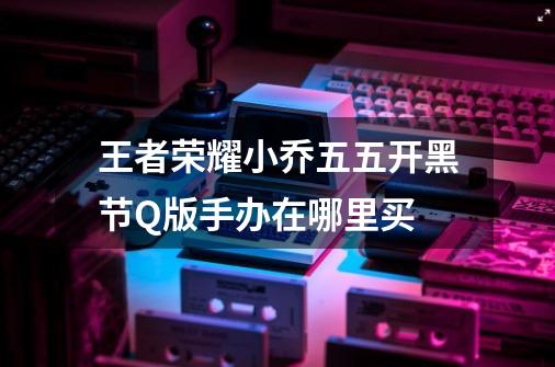 王者荣耀小乔五五开黑节Q版手办在哪里买-第1张-游戏信息-龙启网