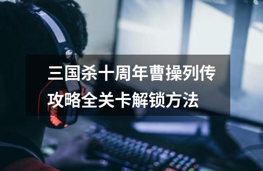 三国杀十周年曹操列传攻略全关卡解锁方法-第1张-游戏信息-龙启网