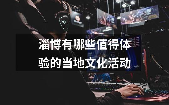 淄博有哪些值得体验的当地文化活动-第1张-游戏信息-龙启网