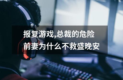 报复游戏,总裁的危险前妻为什么不救盛晚安-第1张-游戏信息-龙启网