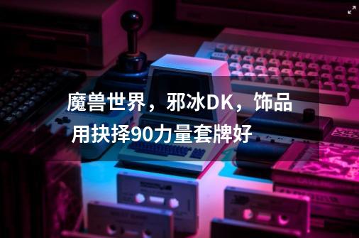 魔兽世界,邪冰DK,饰品 用抉择+90力量套牌好-第1张-游戏信息-龙启网