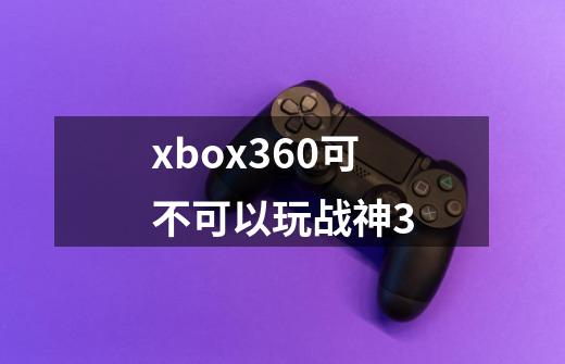 xbox360可不可以玩战神3-第1张-游戏信息-龙启网