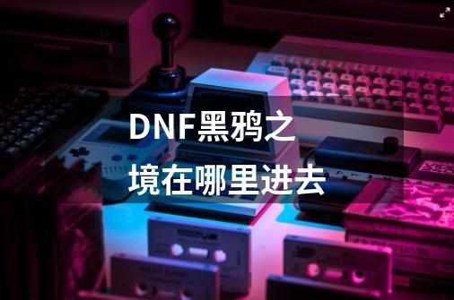 DNF黑鸦之境在哪里进去-第1张-游戏信息-龙启网