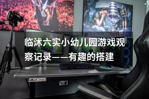 临沭六实小幼儿园游戏观察记录——有趣的搭建-第1张-游戏信息-龙启网