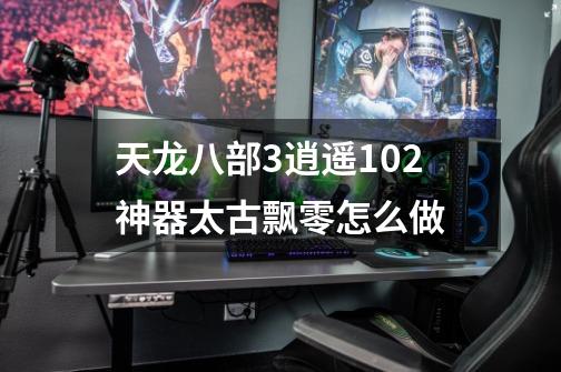 天龙八部3逍遥102神器太古飘零怎么做-第1张-游戏信息-龙启网