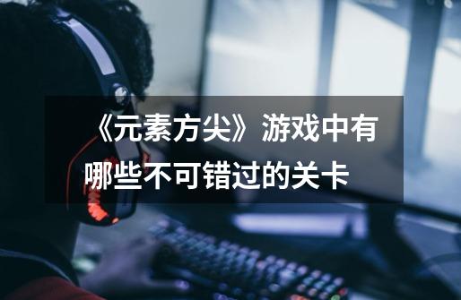 《元素方尖》游戏中有哪些不可错过的关卡-第1张-游戏信息-龙启网