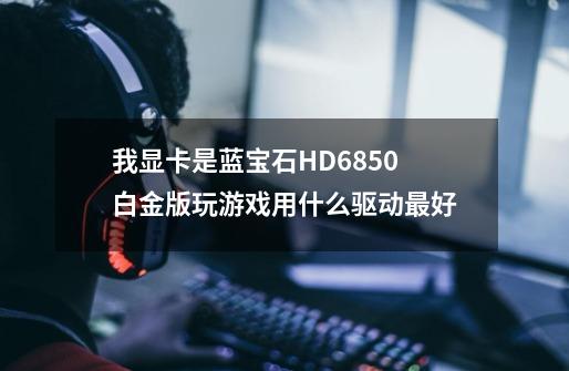 我显卡是蓝宝石HD6850白金版玩游戏用什么驱动最好-第1张-游戏信息-龙启网