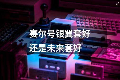 赛尔号银翼套好还是未来套好-第1张-游戏信息-龙启网