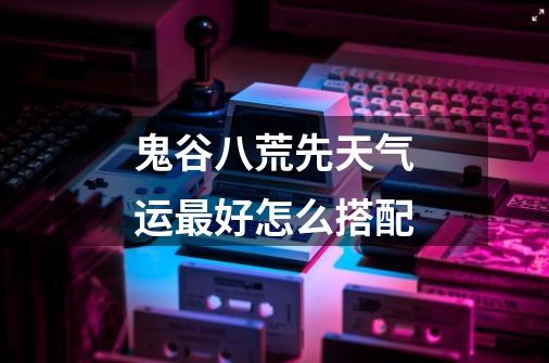 鬼谷八荒先天气运最好怎么搭配-第1张-游戏信息-龙启网