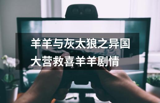 羊羊与灰太狼之异国大营救喜羊羊剧情-第1张-游戏信息-龙启网