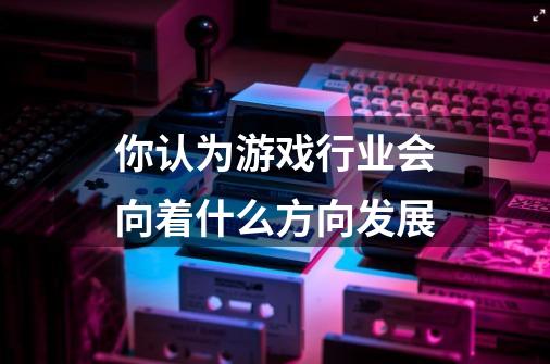 你认为游戏行业会向着什么方向发展-第1张-游戏信息-龙启网
