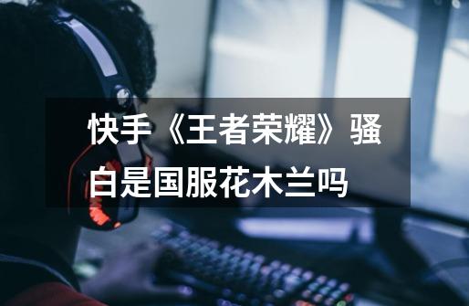 快手《王者荣耀》骚白是国服花木兰吗-第1张-游戏信息-龙启网