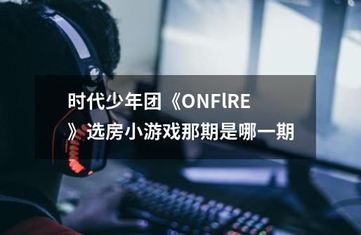 时代少年团《ONFlRE》选房小游戏那期是哪一期-第1张-游戏信息-龙启网