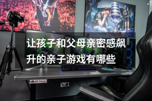 让孩子和父母亲密感飙升的亲子游戏有哪些-第1张-游戏信息-龙启网