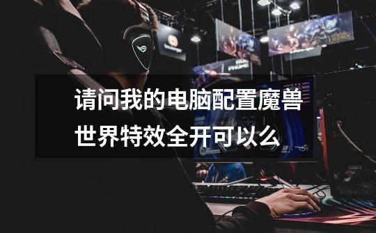 请问我的电脑配置魔兽世界特效全开可以么-第1张-游戏信息-龙启网