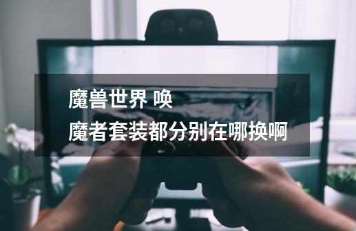 魔兽世界 唤魔者套装都分别在哪换啊-第1张-游戏信息-龙启网