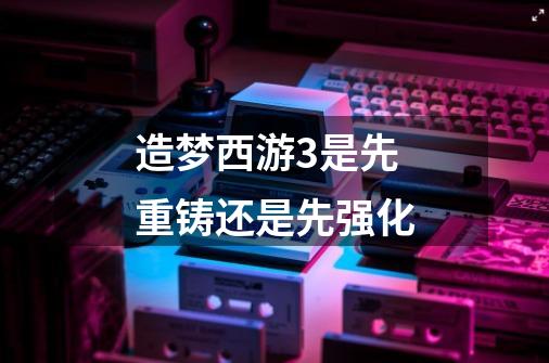 造梦西游3是先重铸还是先强化-第1张-游戏信息-龙启网