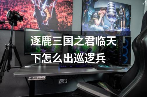逐鹿三国之君临天下怎么出巡逻兵-第1张-游戏信息-龙启网