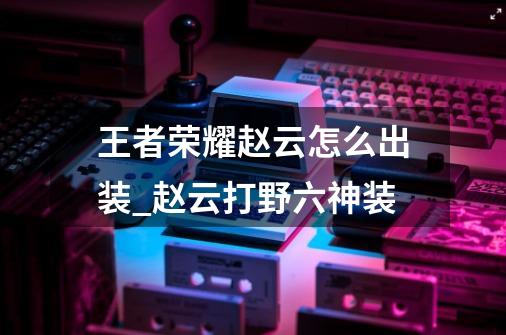 王者荣耀赵云怎么出装_赵云打野六神装-第1张-游戏信息-龙启网