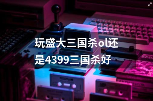 玩盛大三国杀ol还是4399三国杀好-第1张-游戏信息-龙启网