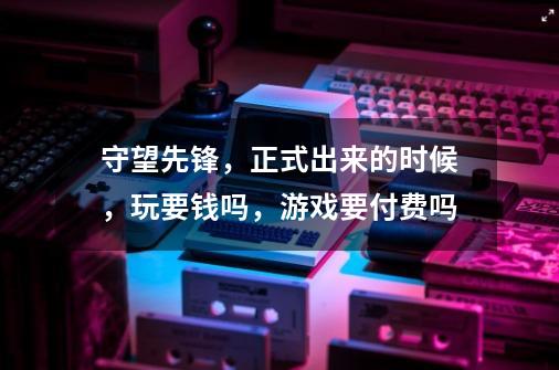 守望先锋，正式出来的时候，玩要钱吗，游戏要付费吗-第1张-游戏信息-龙启网