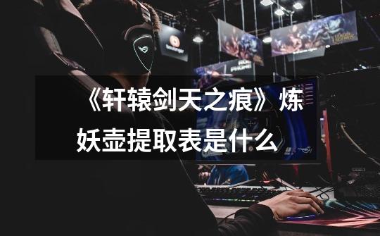 《轩辕剑天之痕》炼妖壶提取表是什么-第1张-游戏信息-龙启网