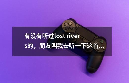 有没有听过lost rivers的，朋友叫我去听一下这首歌，而且说我听了之后会终生难忘-第1张-游戏信息-龙启网
