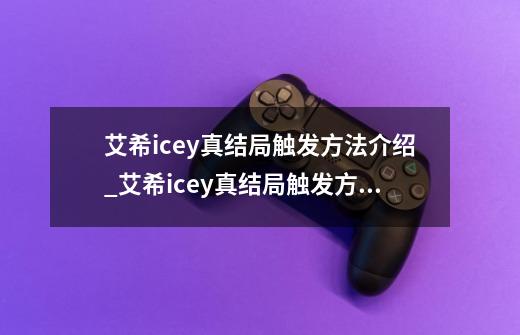 艾希icey真结局触发方法介绍_艾希icey真结局触发方法是什么-第1张-游戏信息-龙启网