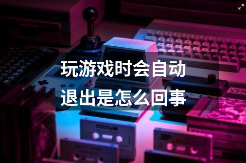 玩游戏时会自动退出是怎么回事-第1张-游戏信息-龙启网
