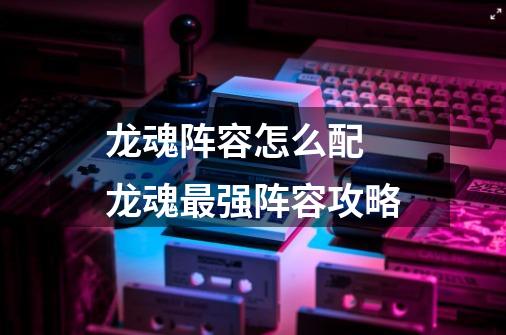 龙魂阵容怎么配 龙魂最强阵容攻略-第1张-游戏信息-龙启网