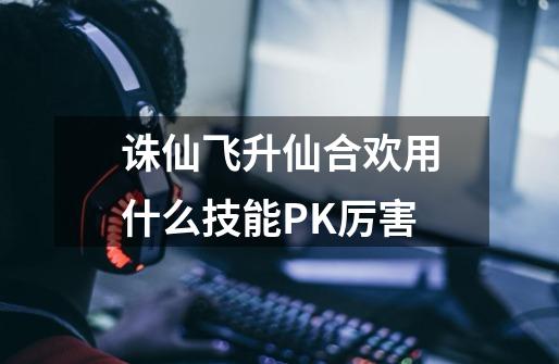 诛仙飞升仙合欢用什么技能PK厉害-第1张-游戏信息-龙启网