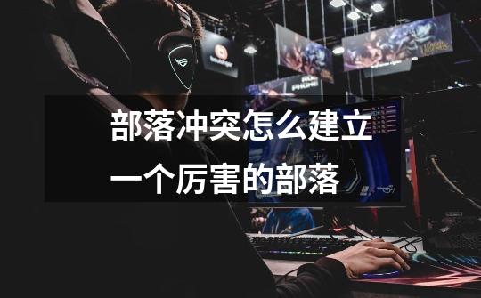 部落冲突怎么建立一个厉害的部落-第1张-游戏信息-龙启网
