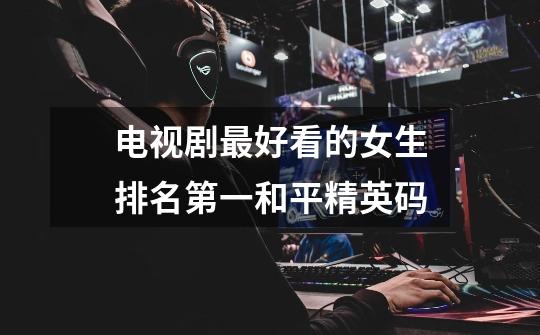电视剧最好看的女生排名第一和平精英码-第1张-游戏信息-龙启网