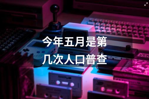 今年五月是第几次人口普查-第1张-游戏信息-龙启网