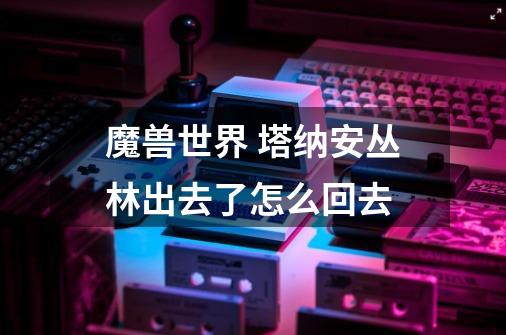 魔兽世界 塔纳安丛林出去了怎么回去-第1张-游戏信息-龙启网