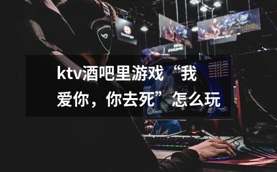 ktv酒吧里游戏“我爱你,你去死”怎么玩-第1张-游戏信息-龙启网