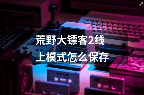 荒野大镖客2线上模式怎么保存-第1张-游戏信息-龙启网