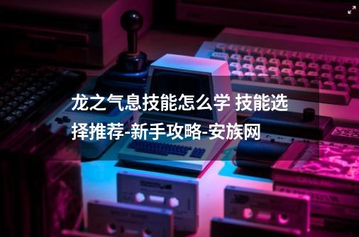 龙之气息技能怎么学 技能选择推荐-新手攻略-安族网-第1张-游戏信息-龙启网