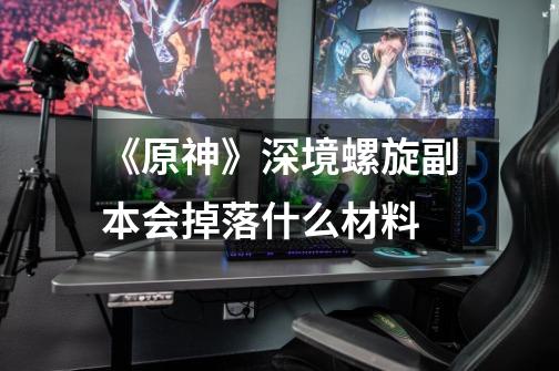 《原神》深境螺旋副本会掉落什么材料-第1张-游戏信息-龙启网