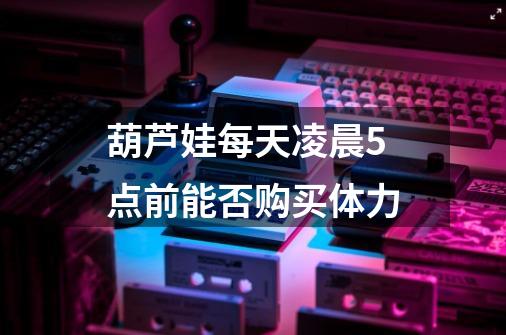 葫芦娃每天凌晨5点前能否购买体力-第1张-游戏信息-龙启网