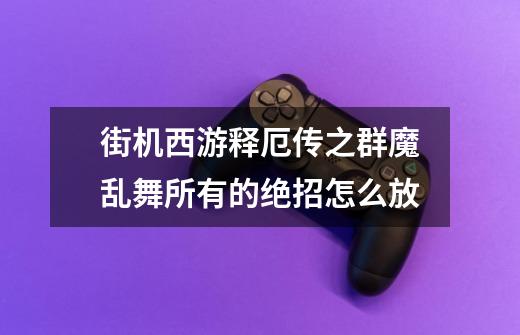 街机西游释厄传之群魔乱舞所有的绝招怎么放-第1张-游戏信息-龙启网