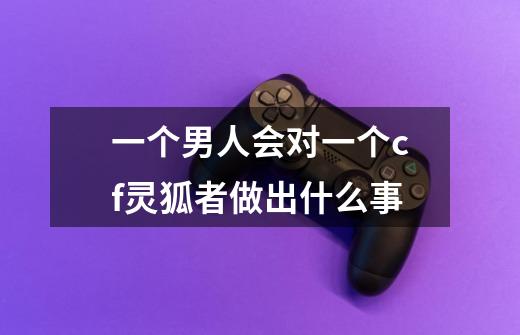 一个男人会对一个cf灵狐者做出什么事-第1张-游戏信息-龙启网