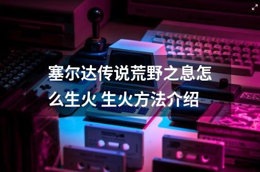 塞尔达传说荒野之息怎么生火 生火方法介绍-第1张-游戏信息-龙启网