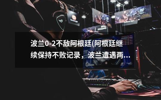 波兰0-2不敌阿根廷(阿根廷继续保持不败记录,波兰遭遇两连败。)-第1张-游戏信息-龙启网